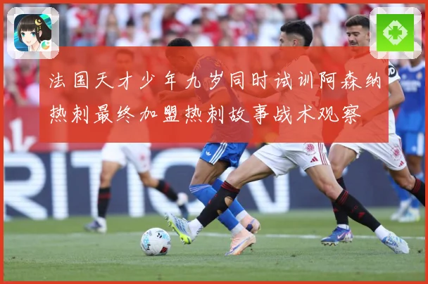法国天才少年九岁同时试训阿森纳热刺最终加盟热刺故事战术观察