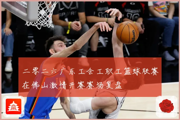二零二六广东工会工职工篮球联赛在佛山激情开赛赛场复盘