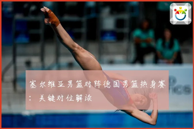 塞尔维亚男篮对阵德国男篮热身赛：关键对位解读