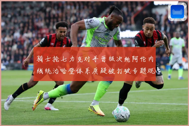 骑士抢七力克对手晋级次轮阿伦内线统治哈登体系质疑被打破专题观察