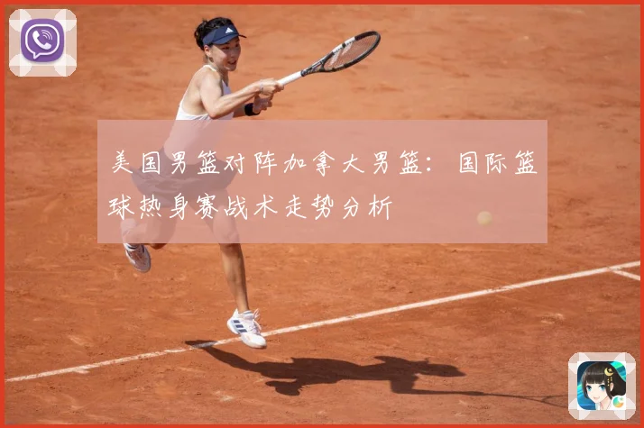 美国男篮对阵加拿大男篮：国际篮球热身赛战术走势分析