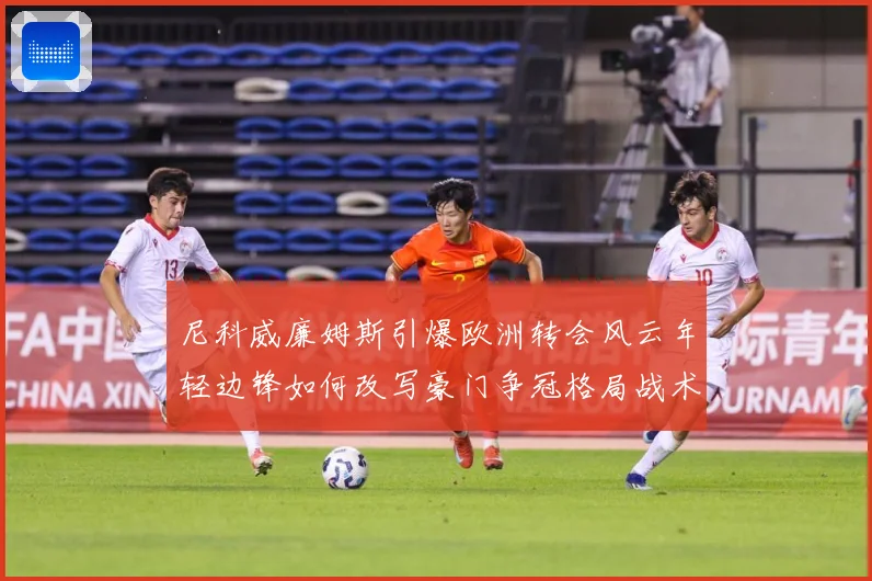 尼科威廉姆斯引爆欧洲转会风云年轻边锋如何改写豪门争冠格局战术观察