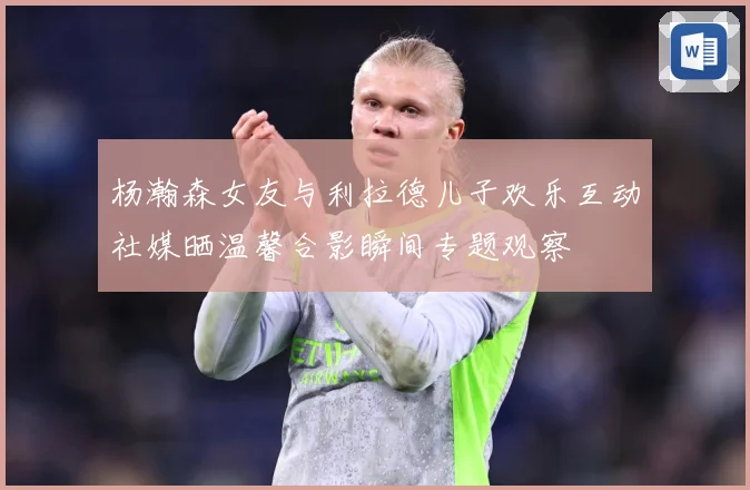杨瀚森女友与利拉德儿子欢乐互动社媒晒温馨合影瞬间专题观察