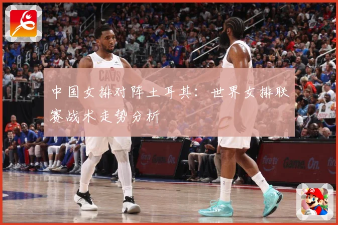 中国女排对阵土耳其：世界女排联赛战术走势分析