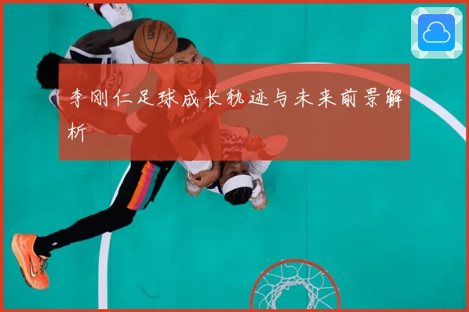 李刚仁足球成长轨迹与未来前景解析