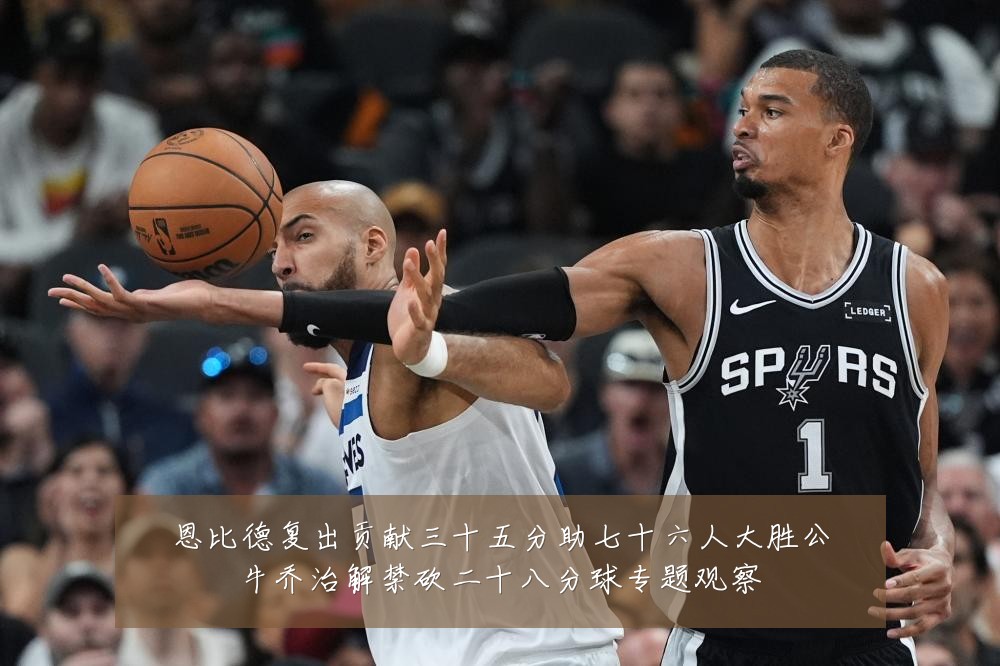 恩比德复出贡献三十五分助七十六人大胜公牛乔治解禁砍二十八分球专题观察